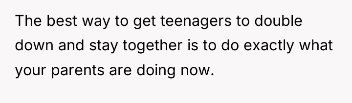 The best way to get teenagers to double down and...
