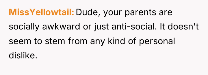 MissYellowtail Dude, your parents are socially awkward or just anti-social....
