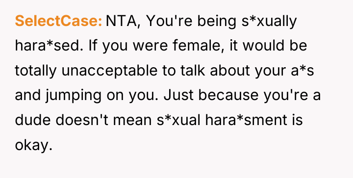 SelectCase NTA, You're being s*xually hara*sed. If you were female,...