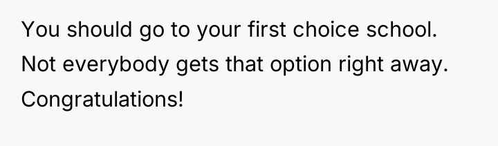 You should go to your first choice school. Not everybody...