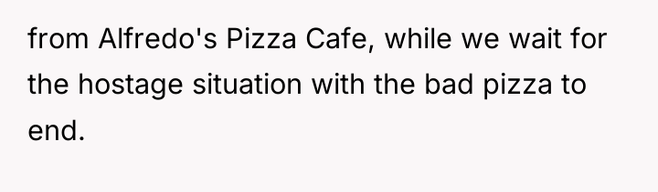 from Alfredo's Pizza Cafe, while we wait for the hostage...