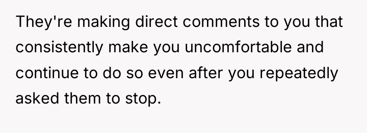 They're making direct comments to you that consistently make you...