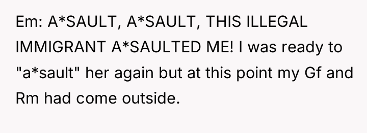 Em: A*SAULT, A*SAULT, THIS ILLEGAL IMMIGRANT A*SAULTED ME! I was...