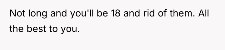 Not long and you'll be 18 and rid of them....