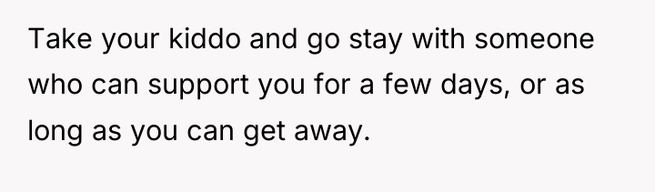 Take your kiddo and go stay with someone who can...