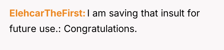 ElehcarTheFirst I am saving that insult for future use.: Congratulations.