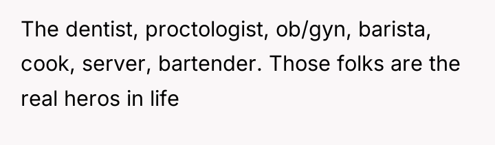 The dentist, proctologist, ob/gyn, barista, cook, server, bartender. Those folks...