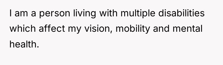 I am a person living with multiple disabilities which affect...