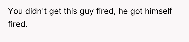 You didn't get this guy fired, he got himself fired.