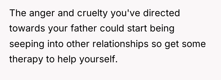 The anger and cruelty you've directed towards your father could...