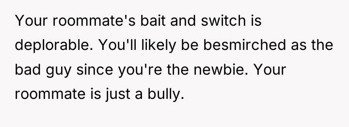 Your roommate's bait and switch is deplorable. You'll likely be...