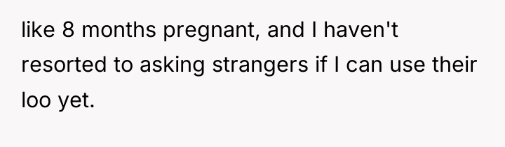 like 8 months pregnant, and I haven't resorted to asking...