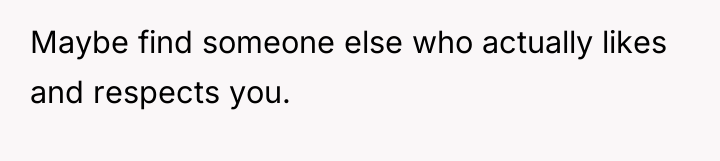 Maybe find someone else who actually likes and respects you.