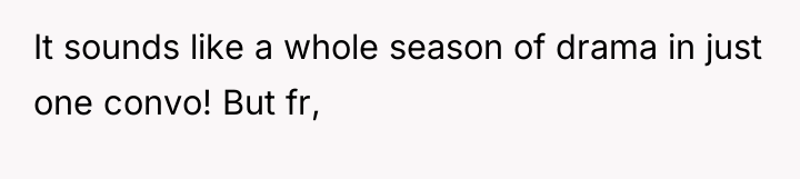 It sounds like a whole season of drama in just...