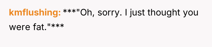 kmflushing ***"Oh, sorry. I just thought you were fat."***