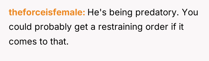 theforceisfemale He's being predatory. You could probably get a restraining...