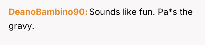 DeanoBambino90 Sounds like fun. Pa*s the gravy.