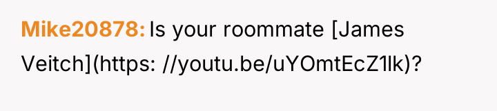 Mike20878 Is your roommate [James Veitch](https: //youtu.be/uYOmtEcZ1lk)?