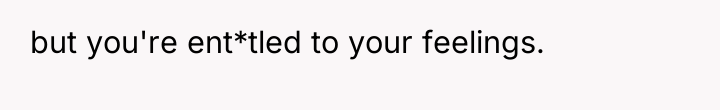 but you're ent*tled to your feelings.