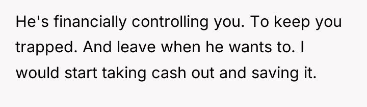 He's financially controlling you. To keep you trapped. And leave...