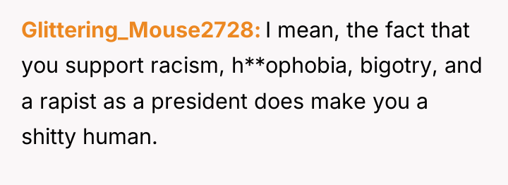 Glittering_Mouse2728 I mean, the fact that you support racism, h**ophobia,...