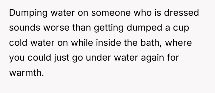 Dumping water on someone who is dressed sounds worse than...
