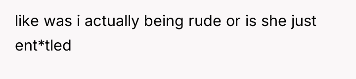like was i actually being rude or is she just...
