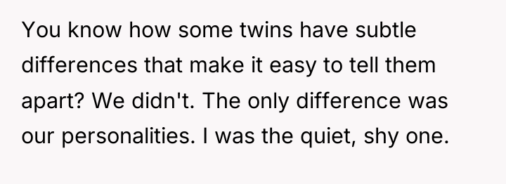 You know how some twins have subtle differences that make...