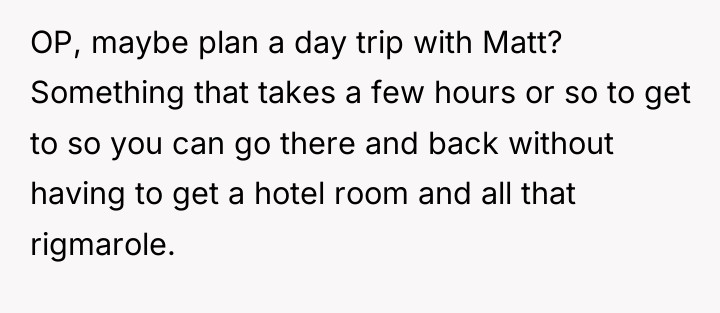OP, maybe plan a day trip with Matt? Something that...