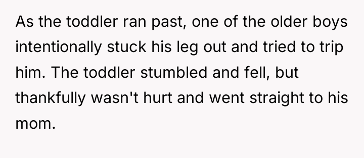 As the toddler ran past, one of the older boys...