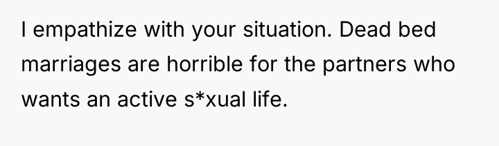 I empathize with your situation. Dead bed marriages are horrible...