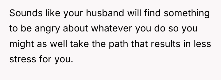 Sounds like your husband will find something to be angry...