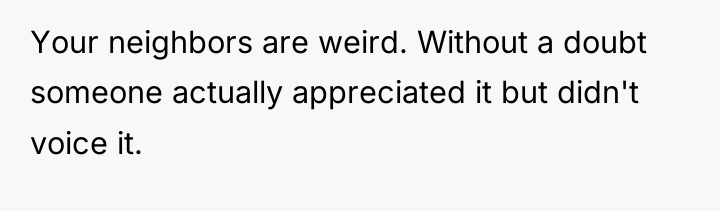Your neighbors are weird. Without a doubt someone actually appreciated...