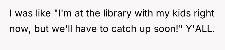 I was like "I'm at the library with my kids...