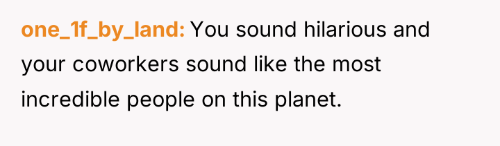 one_1f_by_land You sound hilarious and your coworkers sound like the...