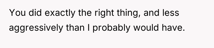 You did exactly the right thing, and less aggressively than...