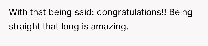 With that being said: congratulations!! Being straight that long is...
