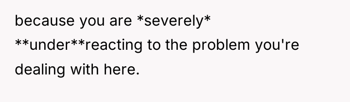 because you are *severely* **under**reacting to the problem you're dealing...