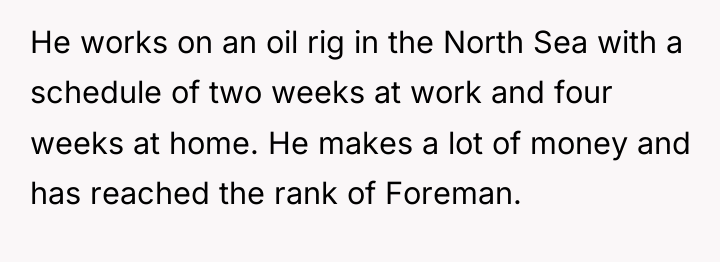He works on an oil rig in the North Sea...