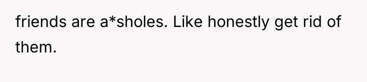 friends are a*sholes. Like honestly get rid of them.