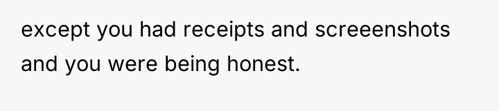 except you had receipts and screeenshots and you were being...