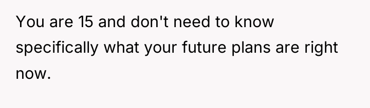 You are 15 and don't need to know specifically what...