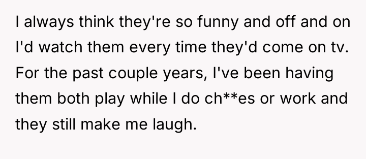 I always think they're so funny and off and on...