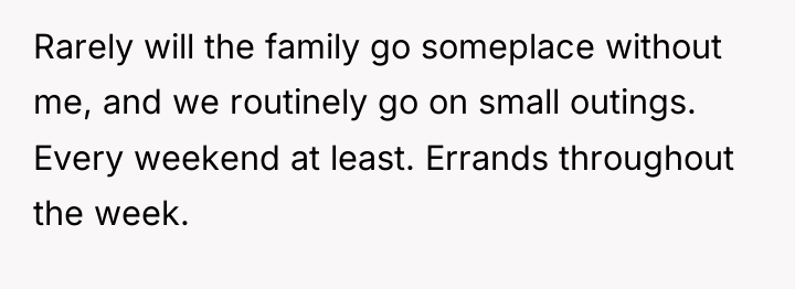Rarely will the family go someplace without me, and we...