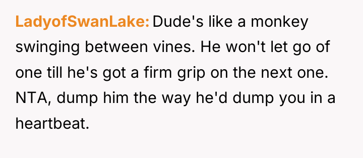 LadyofSwanLake Dude's like a monkey swinging between vines. He won't...