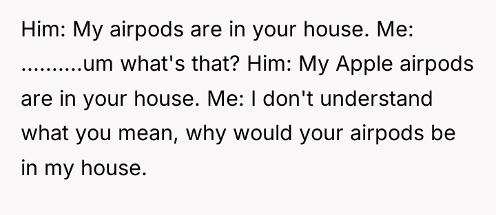 Him: My airpods are in your house. Me: ..........um what's...