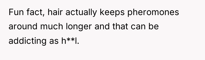 Fun fact, hair actually keeps pheromones around much longer and...