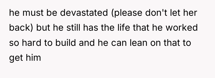 he must be devastated (please don't let her back) but...