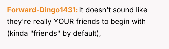 Forward-Dingo1431 It doesn't sound like they're really YOUR friends to...