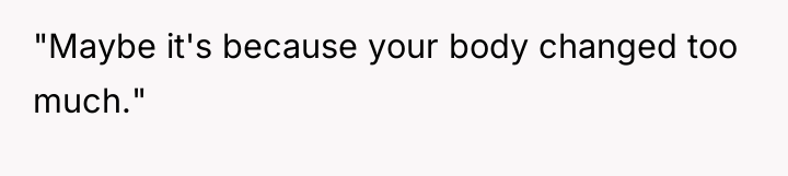 "Maybe it's because your body changed too much."